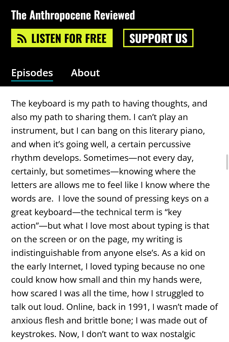 trecho da transcrição do episódio QWERTY Keyboard and the Kauaʻi ʻōʻō do podcast The Anthropocene Reviewed: The keyboard is my path to having thoughts, and also my path to sharing them. I can’t play an instrument, but I can bang on this literary piano, and when it’s going well, a certain percussive rhythm develops. Sometimes—not every day, certainly, but sometimes—knowing where the letters are allows me to feel like I know where the words are.  I love the sound of pressing keys on a great keyboard—the technical term is “key action”—but what I love most about typing is that on the screen or on the page, my writing is indistinguishable from anyone else’s. As a kid on the early Internet, I loved typing because no one could know how small and thin my hands were, how scared I was all the time, how I struggled to talk out loud. Online, back in 1991, I wasn’t made of